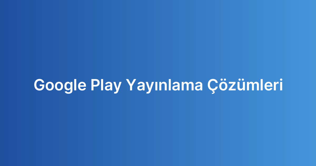 Google Play Yayınlama Çözümleri