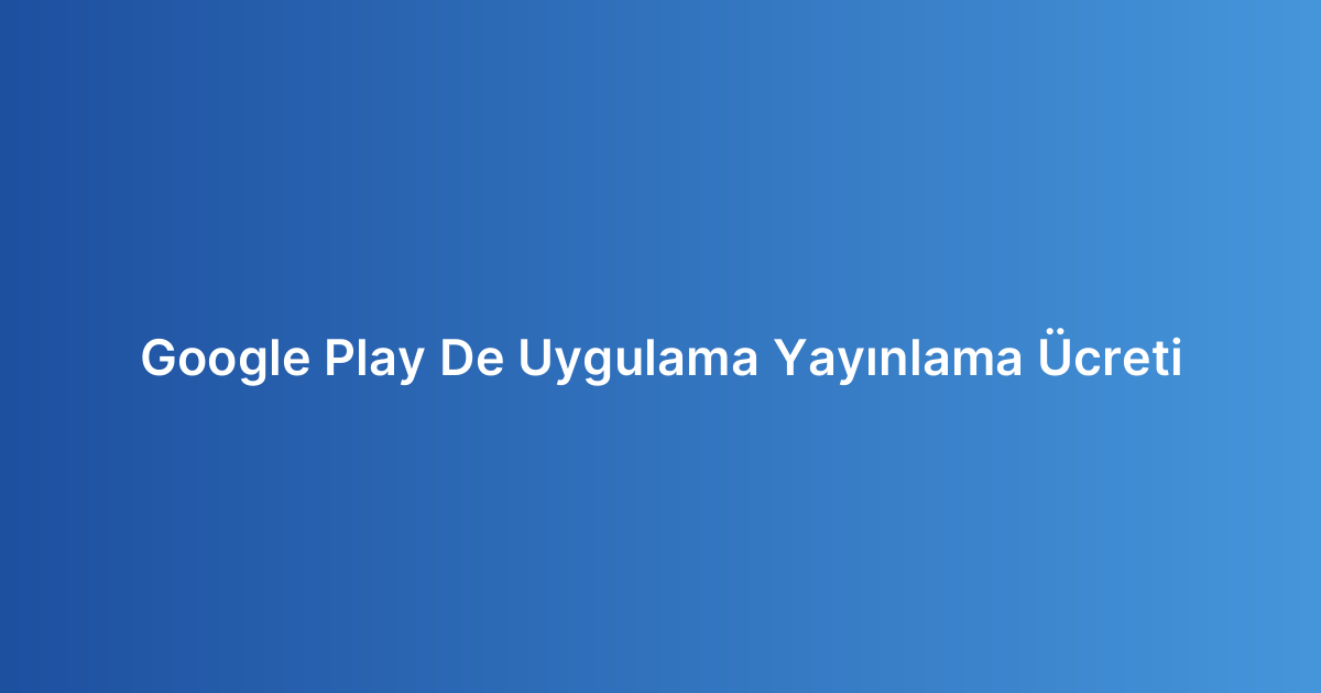 Google Play De Uygulama Yayınlama Ücreti